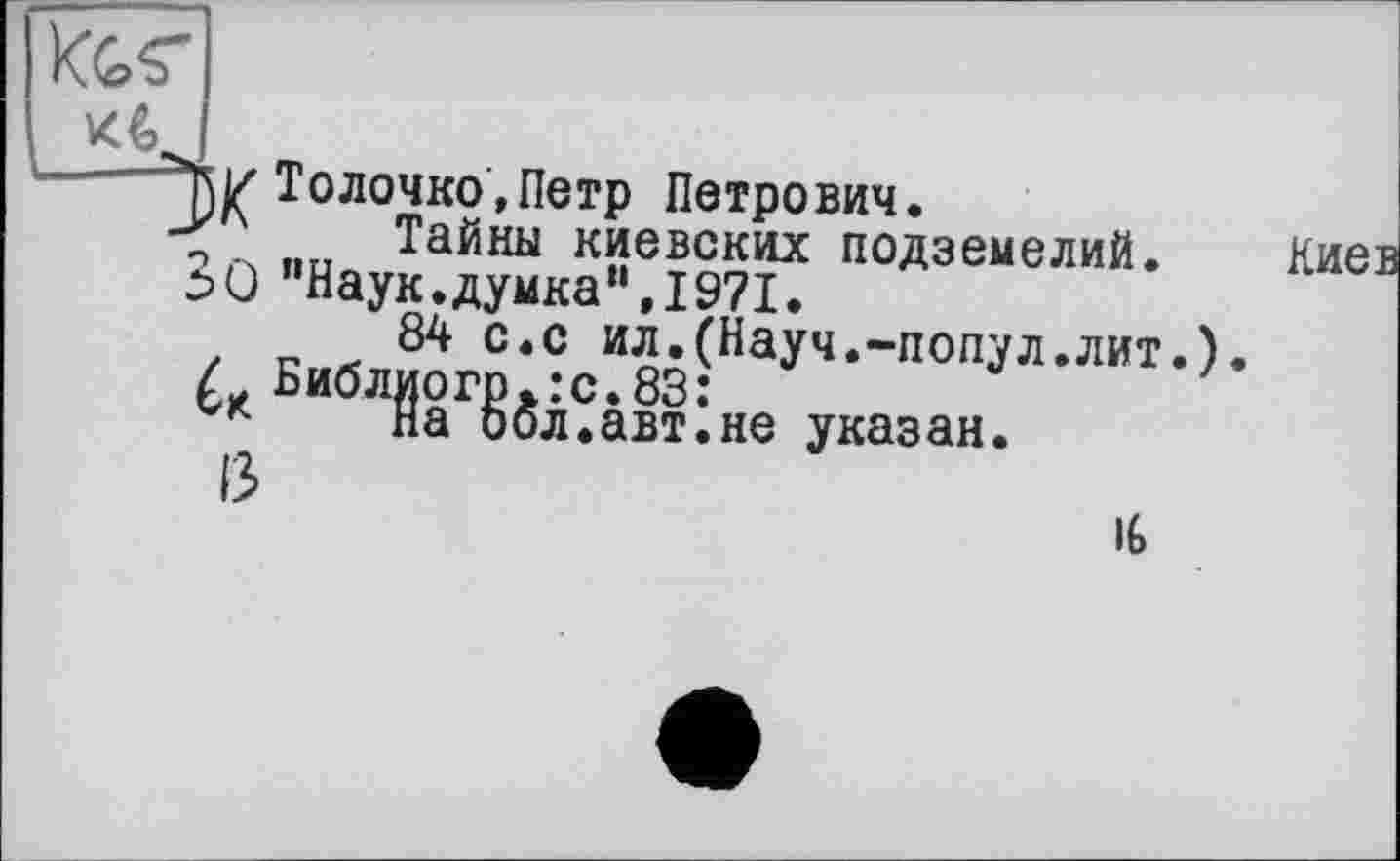 ﻿Tw Толочно,Петр Петрович.
Тайны киевских подземелий. ^0 "Наук.думка“,1971.
84 с.с ил.(Науч.-попул.лит.) L. Библиотеке.83:
На бол.авт.не указан.
13
IG